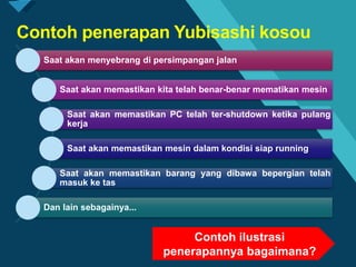 Click to edit Master title style
4
Contoh penerapan Yubisashi kosou
Saat akan menyebrang di persimpangan jalan
Saat akan memastikan kita telah benar-benar mematikan mesin
Saat akan memastikan PC telah ter-shutdown ketika pulang
kerja
Saat akan memastikan mesin dalam kondisi siap running
Saat akan memastikan barang yang dibawa bepergian telah
masuk ke tas
Dan lain sebagainya...
Contoh ilustrasi
penerapannya bagaimana?
 