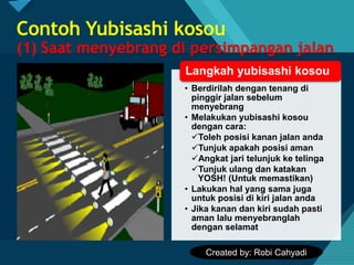 Click to edit Master title style
5
Contoh Yubisashi kosou
(1) Saat menyebrang di persimpangan jalan
• Berdirilah dengan tenang di
pinggir jalan sebelum
menyebrang
• Melakukan yubisashi kosou
dengan cara:
✓Toleh posisi kanan jalan anda
✓Tunjuk apakah posisi aman
✓Angkat jari telunjuk ke telinga
✓Tunjuk ulang dan katakan
YOSH! (Untuk memastikan)
• Lakukan hal yang sama juga
untuk posisi di kiri jalan anda
• Jika kanan dan kiri sudah pasti
aman lalu menyebranglah
dengan selamat
Langkah yubisashi kosou
Created by: Robi Cahyadi
 