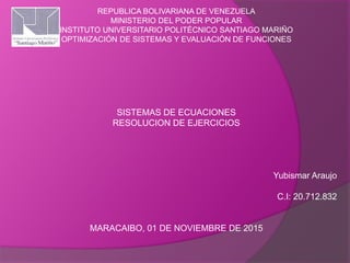 REPUBLICA BOLIVARIANA DE VENEZUELA
MINISTERIO DEL PODER POPULAR
INSTITUTO UNIVERSITARIO POLITÉCNICO SANTIAGO MARIÑO
OPTIMIZACIÓN DE SISTEMAS Y EVALUACIÓN DE FUNCIONES
SISTEMAS DE ECUACIONES
RESOLUCION DE EJERCICIOS
Yubismar Araujo
C.I: 20.712.832
MARACAIBO, 01 DE NOVIEMBRE DE 2015
 