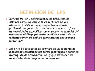  Carnegie Mellón , define la línea de productos de
software como "un conjunto de software de uso
intensivo de sistemas que comparten un común,
gestionado conjunto de características que satisfacen
las necesidades específicas de un segmento especial del
mercado o misión y que se desarrollan a partir de un
conjunto común de activos esenciales de una manera
prescrita.“
 Una línea de productos de software es un conjunto de
aplicaciones construidas en forma planificada a partir de
un conjunto de activos comunes y que satisfacen las
necesidades de un segmento del mercado.
 