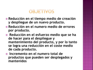  Reducción en el tiempo medio de creación
y despliegue de un nuevo producto.
 Reducción en el numero medio de errores
por producto.
 Reducción en el esfuerzo medio que se ha
de hacer para el despliegue y
mantenimiento del producto, y por lo tanto
se logra una reducción en el coste medio
de cada producto.
 Incremento en el numero total de
productos que pueden ser desplegados y
mantenidos
 