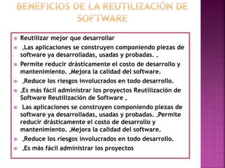  Reutilizar mejor que desarrollar
 „Las aplicaciones se construyen componiendo piezas de
software ya desarrolladas, usadas y probadas. „
 Permite reducir drásticamente el costo de desarrollo y
mantenimiento. „Mejora la calidad del software.
 „Reduce los riesgos involucrados en todo desarrollo.
 „Es más fácil administrar los proyectos Reutilización de
Software Reutilización de Software „
 Las aplicaciones se construyen componiendo piezas de
software ya desarrolladas, usadas y probadas. „Permite
reducir drásticamente el costo de desarrollo y
mantenimiento. „Mejora la calidad del software.
 „Reduce los riesgos involucrados en todo desarrollo.
 „Es más fácil administrar los proyectos
 