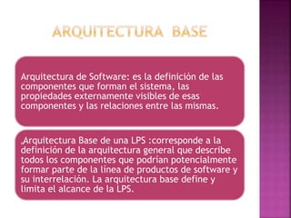 Arquitectura de Software: es la definición de las
componentes que forman el sistema, las
propiedades externamente visibles de esas
componentes y las relaciones entre las mismas.
„Arquitectura Base de una LPS :corresponde a la
definición de la arquitectura general que describe
todos los componentes que podrían potencialmente
formar parte de la línea de productos de software y
su interrelación. La arquitectura base define y
limita el alcance de la LPS.
 