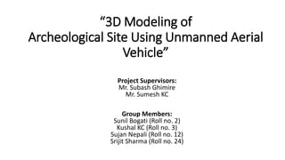 Project Supervisors:
Mr. Subash Ghimire
Mr. Sumesh KC
Group Members:
Sunil Bogati (Roll no. 2)
Kushal KC (Roll no. 3)
Sujan Nepali (Roll no. 12)
Srijit Sharma (Roll no. 24)
“3D Modeling of
Archeological Site Using Unmanned Aerial
Vehicle”
 