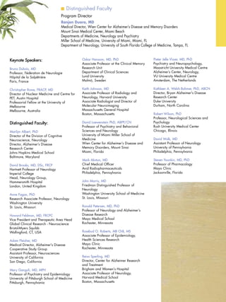 Distinguished Faculty
Program Director
Ranjan Duara, MD
Medical Director, Wien Center for Alzheimer’s Disease and Memory Disorders
Mount Sinai Medical Center, Miami Beach
Departments of Medicine, Neurology and Psychiatry
Miller School of Medicine, University of Miami, Miami, FL
Department of Neurology, University of South Florida College of Medicine, Tampa, FL
Keynote Speakers:
Bruno Dubois, MD
Professor, Fédération de Neurologie
Hôpital de la Salpêtrière
Paris, France
Christopher Rowe, FRACP, MD
Director of Nuclear Medicine and Centre for
PET, Austin Hospital
Professorial Fellow at the University of
Melbourne
Melbourne, Australia
Distinguished Faculty:
Marilyn Albert, PhD
Director of the Division of Cognitive
Neuroscience, Neurology
Director, Alzheimer’s Disease
Research Center
Johns Hopkins Medical School
Baltimore, Maryland
David Brooks, MD, DSc, FRCP
Hartnett Professor of Neurology
Imperial College
Head, Neurology Group,
Hammersmith Hospital
London, United Kingdom
Anne Fagan, PhD
Research Associate Professor, Neurology
Washington University
St. Louis, Missouri
Howard Feldman, MD, FRCPC
Vice President and Therapeutic Area Head
Global Clinical Research - Neuroscience
Bristol-Myers Squibb
Wallingford, CT, USA
Adam Fleisher, MD
Medical Director, Alzheimer's Disease
Cooperative Study Group
Assistant Professor, Neurosciences
University of California
San Diego, California
Mary Ganguli, MD, MPH
Professor of Psychiatry and Epidemiology
University of Pittsburgh School of Medicine
Pittsburgh, Pennsylvania
Oskar Hansson, MD, PhD
Associate Professor at the Clinical Memory
Research Unit
Department of Clinical Sciences
Lund University
Malmö, Sweden
Keith Johnson, MD
Associate Professor of Radiology and
Neurology, Harvard University
Associate Radiologist and Director of
Molecular Neuroimaging
Massachusetts General Hospital
Boston, Massachusetts
David Loewenstein PhD, ABPP/CN
Professor of Psychiatry and Behavioral
Sciences and Neurology
University of Miami Miller School of
Medicine
Wien Center for Alzheimer’s Disease and
Memory Disorders, Mount Sinai
Miami, Florida
Mark Mintun, MD
Chief Medical Officer
Avid Radiopharmaceuticals
Philadelphia, Pennsylvania
John Morris, MD
Friedman Distinguished Professor of
Neurology
Washington University School of Medicine
St. Louis, Missouri
Ronald Petersen, MD, PhD
Professor of Neurology and Alzheimer’s
Disease Research
Mayo Medical School
Rochester, Minnesota
Rosebud O. Roberts, MB ChB, MS
Associate Professor of Epidemiology,
Health Sciences Research
Mayo Clinic
Rochester, Minnesota
Reisa Sperling, MD
Director, Center for Alzheimer Research
and Treatment
Brigham and Women's Hospital
Associate Professor of Neurology,
Harvard Medical School
Boston, Massachusetts
Pieter Jelle Visser, MD, PhD
Psychiatry and Neuropsychology,
Maastricht University Medical Centre
Alzheimer’s Center, Neurology,
VU University Medical Centre
Amsterdam, The Netherlands
Kathleen A. Welsh-Bohmer, PhD, ABCN
Director, Bryan Alzheimer's Disease
Research Center
Duke University
Durham, North Carolina
Robert Wilson, PhD
Professor, Neurological Sciences and
Psychology
Rush University Medical Center
Chicago, Illinois
David Wolk, MD
Assistant Professor of Neurology
University of Pennsylvania
Philadelphia, Pennsylvania
Steven Younkin, MD, PhD
Professor of Pharmacology
Mayo Clinic
Jacksonville, Florida
 