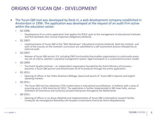 4
ORIGINS OF YUCAN QM - DEVELOPMENT
 The Yucan QM tool was developed by Desk.nl, a web development company established in
Amsterdam in 1994. The application was developed at the request of an audit firm active
within the education sector.
 Q3 2006:
 Development of an online application that applies the PDCA cycle to the management of educational institutes
and that facilitates their annual inspection obligations (Holland).
 Q1 2007:
 Implementation of Yucan QM in the “ROC Mondriaan” educational institute (Holland). Both the institute and
each of the courses on the institute’s curriculum are submitted to a self-assessment process followed by an
external audit.
 Q3 2007:
 Release of Yucan QM version 2.0, including CMS functionality that enables organisations to continually assess
any set of criteria, whether a (quality) management system, legal framework or a customised business model.
 Q3 2009:
 The Dutch Quality Institute – an independent organisation founded by the Dutch Ministry of Economy –
becomes a Yucan QM partner and disseminates all of its products through the online application.
 Q1 2011:
 Opening of offices in San Pedro Alcántara (Málaga, Spain) and launch of Yucan QM in Spanish and English
speaking markets.
 Q3 2011:
 The Yucan QM tool has obtained a 25% market share in educational accreditations in Holland, with a view of
acquiring up to a 50% share by Q2 2012. The application is further implemented in 385 town halls, various
Chambers of Commerce and numerous private enterprises throughout the Netherlands.
 Q4 2011:
 Opening of offices in Las Rozas (Madrid) and implementation of Yucan QM in biomedical research facility
Fundación de Investigación Biomédica del Hospital Universitario Puerta de Hierro Majadahonda.
 