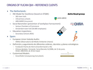  The Netherlands:
 INK Model for Excellence (based on EFQM):
 385 town halls
 310 primary schools
 ABN AMRO (Insurance)
 Social Barometer (prevention of workplace harrassment):
 Various Chambers of Commerce
 Amsterdam town hall (30.000 employees)
 Education inspections:
 Secondary Schools (ROC)
 Spain:
 European Union Subsidy Audits:
 OMAU (Observatorio del Medio Ambiente Urbano)
 Definición y seguimiento de diferentes ordenes, decretos y planes estratégicos
 Fundación Puerta de Hierro (transformación a IIS)
 Clínicas dentales Fernando Soria (Decreto 51/2006, de 15 de junio.
Orden 288/2010, de 28 de mayo)
 Customised Models:
 Greenfields Conveyancing Consultants
6
ORIGINSOFYUCANQM–REFERENCECLIENTS
 