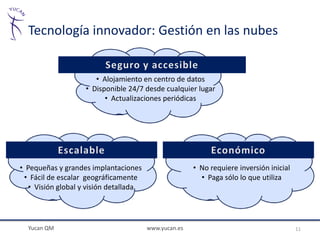 Tecnología innovador: Gestión en las nubes


                       • Alojamiento en centro de datos
                    • Disponible 24/7 desde cualquier lugar
                          • Actualizaciones periódicas




• Pequeñas y grandes implantaciones                    • No requiere inversión inicial
 • Fácil de escalar geográficamente                      • Paga sólo lo que utiliza
   • Visión global y visión detallada




  Yucan QM                              www.yucan.es                                     11
 