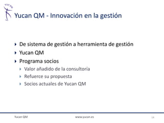 Yucan QM - Innovación en la gestión


   De sistema de gestión a herramienta de gestión
   Yucan QM
   Programa socios
       Valor añadido de la consultoría
       Refuerce su propuesta
       Socios actuales de Yucan QM




Yucan QM                        www.yucan.es         14
 