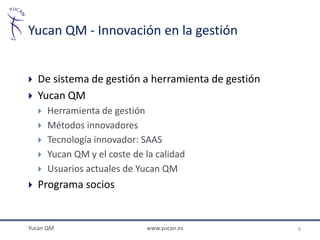 Yucan QM - Innovación en la gestión


   De sistema de gestión a herramienta de gestión
   Yucan QM
       Herramienta de gestión
       Métodos innovadores
       Tecnología innovador: SAAS
       Yucan QM y el coste de la calidad
       Usuarios actuales de Yucan QM
   Programa socios


Yucan QM                       www.yucan.es          8
 