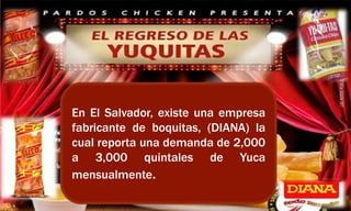 En El Salvador, existe una empresa
fabricante de boquitas, (DIANA) la
cual reporta una demanda de 2,000
a 3,000 quintales de Yuca
mensualmente.
 