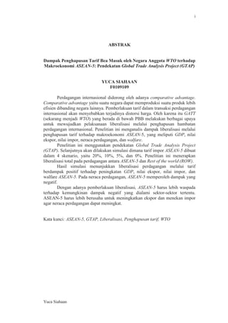 i

ABSTRAK

Dampak Penghapusan Tarif Bea Masuk oleh Negara Anggota WTO terhadap
Makroekonomi ASEAN-5: Pendekatan Global Trade Analysis Project (GTAP)

YUCA SIAHAAN
F0109109
Perdagangan internasional didorong oleh adanya comparative advantage.
Comparative advantage yaitu suatu negara dapat memproduksi suatu produk lebih
efisien dibanding negara lainnya. Pemberlakuan tarif dalam transaksi perdagangan
internasional akan menyebabkan terjadinya distorsi harga. Oleh karena itu GATT
(sekarang menjadi WTO) yang berada di bawah PBB melakukan berbagai upaya
untuk mewujudkan pelaksanaan liberalisasi melalui penghapusan hambatan
perdagangan internasional. Penelitian ini menganalis dampak liberalisasi melalui
penghapusan tarif terhadap makroekonomi ASEAN-5, yang meliputi GDP, nilai
ekspor, nilai impor, neraca perdagangan, dan walfare.
Penelitian ini menggunakan pendekatan Global Trade Analysis Project
(GTAP). Selanjutnya akan dilakukan simulasi dimana tarif impor ASEAN-5 dibuat
dalam 4 skenario, yaitu 20%, 10%, 5%, dan 0%. Penelitian ini menerapkan
liberalisasi total pada perdagangan antara ASEAN-5 dan Rest of the world (ROW).
Hasil simulasi menunjukkan liberalisasi perdagangan melalui tarif
berdampak positif terhadap peningkatan GDP, nilai ekspor, nilai impor, dan
walfare ASEAN-5. Pada neraca perdagangan, ASEAN-5 memperoleh dampak yang
negatif.
Dengan adanya pemberlakuan liberalisasi, ASEAN-5 harus lebih waspada
terhadap kemungkinan dampak negatif yang dialami sektor-sektor tertentu.
ASEAN-5 harus lebih berusaha untuk meningkatkan ekspor dan menekan impor
agar neraca perdagangan dapat meningkat.

Kata kunci: ASEAN-5, GTAP, Liberalisasi, Penghapusan tarif, WTO

Yuca Siahaan

 