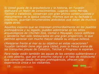 Si Usted gusta de la arquitectura y la historia, en Yucatán
disfrutará un festín de conocimientos. Lugares como Mérida,
Tizimín o Valladolid, conservan con gran ahínco construcciones y
monumentos de la época colonial, mismos que en su fachada e
interiores, guardan innumerables anécdotas que datan de muchos
siglos atrás.
Aquellos viajeros que se interesan primordialmente en los pueblos
prehispánicos y su legado, pueden adentrarse en los sitios
arqueológicos de Chichén Itzá, Uxmal o Mayapán, cuyos edificios
y senderos han sido restaurados en una gran proporción, lo que
permite apreciar con mucho mayor detalle su antigua belleza.
¿Relajarse frente al mar es su objetivo en estas vacaciones?
Yucatán también tiene algo para Usted, pues la fresca arena de
las tranquilas playas de Celestún, Telchac y Progreso le esperan.
Para nadar están también las aguas de los cenotes subterráneos y
a cielo abierto, que por el entorno natural y el halo de misticismo
que conservan desde tiempos prehispánicos, ofrecen una
experiencia única a los visitantes.
15

LUIS DAVID JUAREZ ALVAREZ

22/11/2013

 