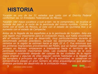 HISTORIA
Yucatán es uno de los 31 estados que junto con el Distrito Federal
conforman las 32 Entidades Federativas de México.
Yucatán (del maya yucateco u-yuk-a-tan: no te comprendo), se localiza al
sureste del país y al norte de la península del mismo nombre. Colinda al
norte con el Golfo de México, al este con el estado de Quintana Roo y al
suroeste con el estado de Campeche.
Antes de la llegada de los españoles a la la península de Yucatán, ésta era
una región muy importante para la civilización maya, que había encontrado
ahí el reducto en el que se desarrolló, muy particularmente durante el
denominado período posclásico, aunque los asentamientos mayas más
remotos en la región se estiman hacia el siglo III d. C. Fue entonces que
las primeras migraciones provenientes del Petén, que se habían establecido
primero en Bacalar, empezaron a trasladarse hacia el territorio de la
península fundando importantes sitios. Las ciudades mayas de la zona
continuaron existiendo después del colapso de las ciudades de la región
maya original y algunas de ellas seguían siendo habitadas a la llegada de
los europeos a principios del siglo XVI. En la actualidad, se conservan en
extraordinario estado un gran número de sitios arqueológicos que abarcan
diversos períodos del desarrollo de la civilización maya.

3

LUIS DAVID JUAREZ ALVAREZ

22/11/2013

 