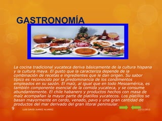 GASTRONOMÍA

La cocina tradicional yucateca deriva básicamente de la cultura hispana
y la cultura maya. El gusto que la caracteriza depende de la
combinación de recetas e ingredientes que le dan origen. Su sabor
típico es reconocido por la predominancia de los condimentos
empleados en su sazón. El maíz, al igual que en todo Mesoamérica, es
también componente esencial de la comida yucateca, y se consume
abundantemente. El chile habanero y productos hechos con masa de
maíz acompañan la mayor parte de platillos yucatecos. Los platillos se
basan mayormente en cerdo, venado, pavo y una gran cantidad de
productos del mar derivado del gran litoral peninsular.

9

LUIS DAVID JUAREZ ALVAREZ

22/11/2013

 