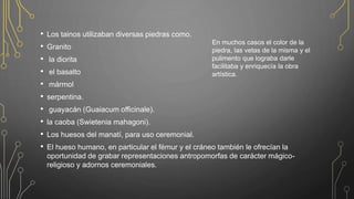 • Los tainos utilizaban diversas piedras como.
• Granito
• la diorita
• el basalto
• mármol
• serpentina.
• guayacán (Guaiacum officinale).
• la caoba (Swietenia mahagoni).
• Los huesos del manatí, para uso ceremonial.
• El hueso humano, en particular el fémur y el cráneo también le ofrecían la
oportunidad de grabar representaciones antropomorfas de carácter mágico-
religioso y adornos ceremoniales.
En muchos casos el color de la
piedra, las vetas de la misma y el
pulimento que lograba darle
facilitaba y enriquecía la obra
artística.
 