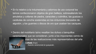 • En lo relativo a la indumentaria y adornos de uso corporal los
taínos confeccionaron objetos de gran belleza, sobresaliendo los
amuletos y collares de piedra, caracoles y colmillos, las guaizas o
carátulas de concha sostenidas en los cinturones trenzados de
algodón, y los guaníes o discos de oro que usaban los caciques.
• Dentro del mobiliario taíno resaltan los duhos o banquillos
ceremoniales que se consideran, junto a los imponentes cemís de
la cohoba, unas de las realizaciones más representativas del arte
primitivo universal.Duho (Dujo)
Asiento ceremonial en guayacán.
 