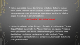 • Incluso sus vasijas, manos de morteros, pintaderas de barro, hachas
líticas y otros utensilios de uso cotidiano pueden ser apreciados como
verdaderas creaciones artísticas por su esmerada terminación y bellos
rasgos decorativos de carácter esotérico.
• MITOLOGÍA Y RELIGIÓN TAÍNAS
• Los taínos creían en un Ser Supremo y Protector al que llamaban Yúcahu
Bagua Maócoti, cuya madre fue Atabey, Madre de las Aguas y Protectora
de las parturientas, pero en sus creencias mitológicas concebían otras
divinidades o cemíes que habitaban en el cielo, nombrado Turey,
relacionándolos con los fenómenos atmosféricos, la creación de la Tierra
y del género humano.
 