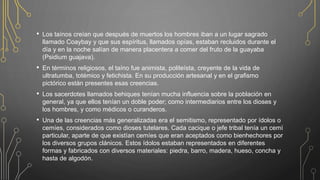 • Los taínos creían que después de muertos los hombres iban a un lugar sagrado
llamado Coaybay y que sus espíritus, llamados opías, estaban recluidos durante el
día y en la noche salían de manera placentera a comer del fruto de la guayaba
(Psidium guajava).
• En términos religiosos, el taíno fue animista, politeísta, creyente de la vida de
ultratumba, totémico y fetichista. En su producción artesanal y en el grafismo
pictórico están presentes esas creencias.
• Los sacerdotes llamados behiques tenían mucha influencia sobre la población en
general, ya que ellos tenían un doble poder; como intermediarios entre los dioses y
los hombres, y como médicos o curanderos.
• Una de las creencias más generalizadas era el semitismo, representado por ídolos o
cemíes, considerados como dioses tutelares. Cada cacique o jefe tribal tenía un cemí
particular, aparte de que existían cemíes que eran aceptados como bienhechores por
los diversos grupos clánicos. Estos ídolos estaban representados en diferentes
formas y fabricados con diversos materiales: piedra, barro, madera, hueso, concha y
hasta de algodón.
 