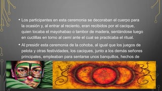 • Los participantes en esta ceremonia se decoraban el cuerpo para
la ocasión y, al entrar al reciento, eran recibidos por el cacique,
quien tocaba el mayohabao o tambor de madera, sentándose luego
en cuclillas en torno al cemí ante el cual se practicaba el ritual.
• Al presidir esta ceremonia de la cohoba, al igual que los juegos de
pelota y otras festividades, los caciques, junto a los demás señores
principales, empleaban para sentarse unos banquillos, hechos de
madera o piedra, llamados duhos.
 