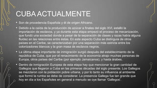 CUBA ACTUALMENTE
• Son de procedencia Española y él de origen Africano.
• Debido a la caída de la producción de azúcar a finales del siglo XVI, estalló la
importación de esclavos, y ya durante esta etapa empezó el proceso de mecanización,
que fundó una sociedad donde a pesar de la separación de clases y razas había alguna
fluidez en las relaciones entre éstas. En este aspecto Cuba se distinguía de otros
países en el Caribe, se caracterizaban por una separación más estricta entre los
colonizadores blancos y la gran masa de esclavos negros.
• La última etapa importante de inmigración surgió después del establecimiento de la
república de Cuba, que por el renacimiento de la economía atrajo muchas personas de
Europa, otros países del Caribe (por ejemplo Jamaicanos), y hasta árabes.
• Dentro de inmigración Europea de esta etapa hay que mencionar la gran cantidad de
Gallegos que llegaron a Cuba en las primeras décadas del siglo presente. Los Gallegos
se mezclaron con la población pobre urbana, y por lo tanto su influencia al ambiente
que formó la rumba se debe de considerar. La presencia Gallega fue tan grande que
hoy en día a los Españoles en general a menudo se oye llamar 'Gallegos'.
 