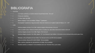 BIBLIOGRAFIA
• YUCATÁN
• 1. Los mayas yucatecos y el control cultural. De juan flores torres. De la cdi
• 2. El discurso metafísico,
• 3. El chilam balam del 2008
• 4. México indígena 7 mat, los tzeltales, Chiapas. T (grabación)
• 5. Enciclopedia Yucatanense, Segunda edición oficial del Gobierno de Yucatán Ciudad de México, D.F., 1977
• CUBA
• 1. América indígena volumen IV de 1944. Instituto indígena interamericano. De la cdi
• 2. Cuba un pueblo nuevo: historia de américa latina y el caribe. De José Jesús maría serna moreno, De la cdi
• 3. América indígena volumen VI de 1988, Página, 165. De la cdi
• 4. América indígena volumen V de 1984, página, 147. Levi-Strauss en las Antillas: el mito taino en las crónicas de fray ramón pane. De la
cdi
• 5. Mitología y arte prehispánica de las Antillas. De José juan arrom, de 1975. De la ciudadela
• 6. Cuba en américa, discurso DE JUAN COMAS. De la ciudadela
• 7. Mitos, cuentos y leyendas de Latinoamérica y el caribe. De la ciudadela
• 8. Estudios cubanos, La Habana V.I de la biblioteca de la cdi, Fernando Ortiz y juan comas.
 