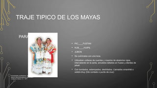 TRAJE TIPICO DE LOS MAYAS
PARA LAS MUJERES
• PIC____FUSTAN
• KUB____HUIPIL
• JUBON
• Se culminaba con una toca.
• Utilizaban collares de cuentas y rosarios de abalorios rojos,
intercalando en la sarta, amuletos tallados en hueso y dientes de
jabalí.
• Con bordados, estampados, deshilados. Llamados xmanihté o
xokbil-chuy (hilo contado o punto de cruz)
enciclopedia yucatanense, segunda edición
edición oficial del gobierno de yucatán
ciudad de méxico, d.f., 1977
 