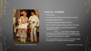 PARA EL HOMBRE
• Camisa larga
• Un pantalón y dril o lienzo con terminado en campana
• Sandalia (alpargata) de piel
• Un sombrero de paja tipo jipijapa o panamá
• usan una cobija o jerga de vistosos colores y con flecos.
• Anteriormente usaban una camisa larga dejando al
descubierto el pecho.
• un pati_____es un calzón les llegaba hasta
media pierna, sin abertura delantera (sin bragueta); pero
con dos aberturas laterales en ambas caderas, ciñéndose
el calzón con cintas del mismo material.
• Con unas sandalias de cuero, de res o de venado, sujetas
a los tobillos con cordeles de fibra de henequén.
Secretaría de Fomento Turísticohttp://www.mayas.uady.mx/articulos/terno.html
 