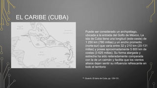 EL CARIBE (CUBA)
~ Guarch, El taino de Cuba, pp. 129-131.
Puede ser considerado un archipiélago,
ubicada a la entrada del Golfo de México, La
isla de Cuba tiene una longitud (este-oeste) de
1 250 km (780 millas) y un ancho promedio
(norte-sur) que varía entre 32 y 210 km (20-131
millas) y posee aproximadamente 5 800 km de
costas (3 625 millas). Su forma alargada y
estrecha ha sido reiteradamente comparada
con la de un caimán y facilita que los vientos
alisios dejen sentir su influencia refrescante en
todo el territorio
 