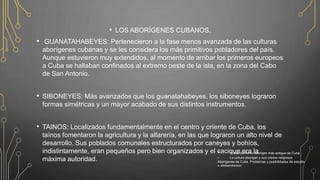 • LOS ABORÍGENES CUBANOS.
• GUANATAHABEYES: Pertenecieron a la fase menos avanzada de las culturas
aborígenes cubanas y se les considera los más primitivos pobladores del país.
Aunque estuvieron muy extendidos, al momento de arribar los primeros europeos
a Cuba se hallaban confinados al extremo oeste de la isla, en la zona del Cabo
de San Antonio.
• SIBONEYES: Más avanzados que los guanatahabeyes, los siboneyes lograron
formas simétricas y un mayor acabado de sus distintos instrumentos.
• TAINOS: Localizados fundamentalmente en el centro y oriente de Cuba, los
taínos fomentaron la agricultura y la alfarería, en las que lograron un alto nivel de
desarrollo. Sus poblados comunales estructurados por caneyes y bohíos,
indistintamente, eran pequeños pero bien organizados y el cacique era la
máxima autoridad.
• El asentamiento aborigen más antiguo de Cuba
• La cultura aborigen y sus credos religiosos
Aborígenes de Cuba. Problemas y posibilidades de estudio
e. aleksandrenkov
 