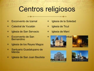 Centros religiosos
 Exconvento de Izamal            Iglesia de la Soledad
 Catedral de Yucatán             Iglesia de Ticul
 Iglesia de San Servacio         Iglesia de Maní
 Exconvento de San               Iglesia de Conkal
  Bernandino
 Iglesia de los Reyes Magos
 Santuario Guadalupano de
  Mérida
 Iglesia de San Juan Bautista
 