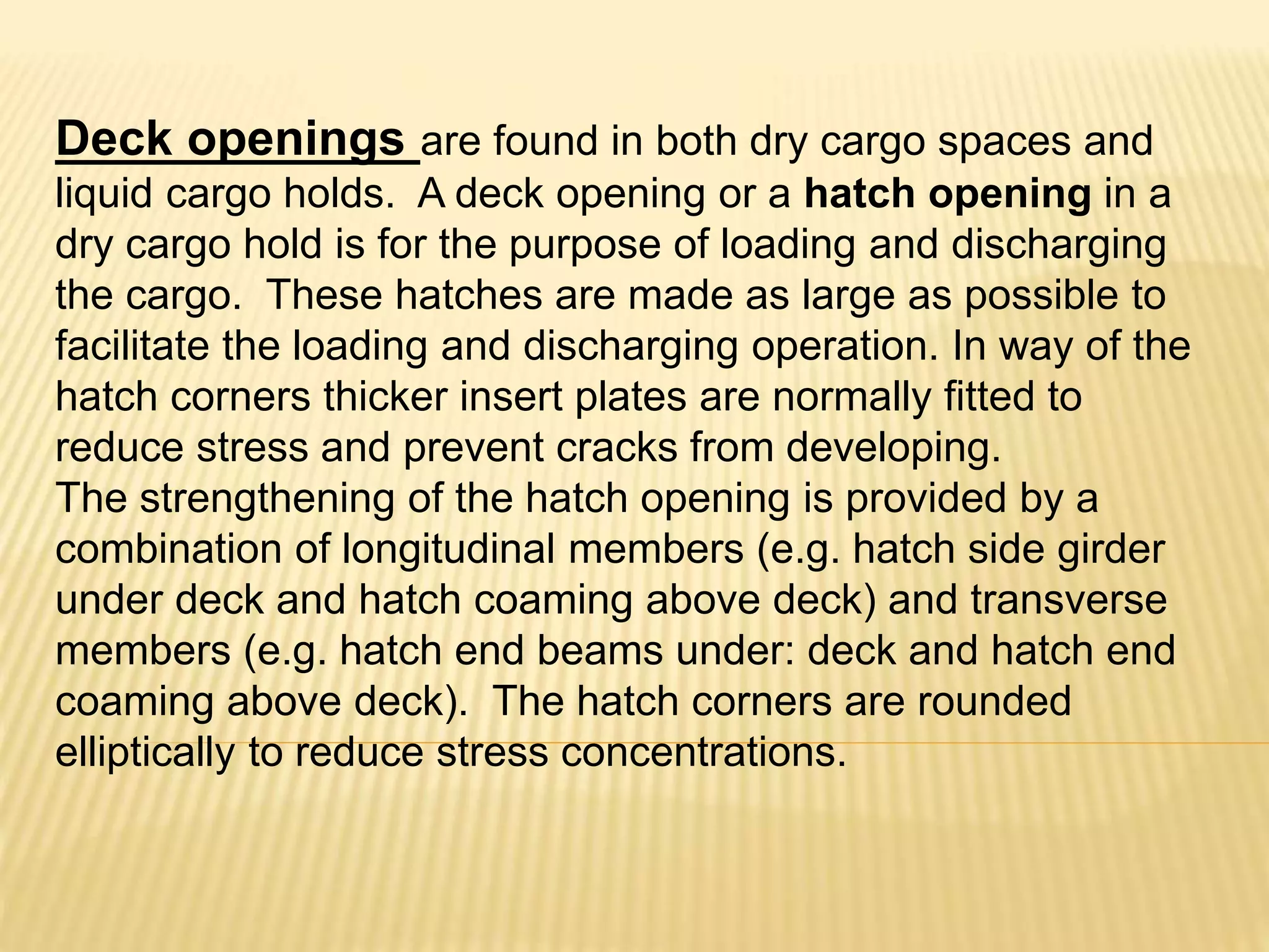 Deck openings are found in both dry cargo spaces and
liquid cargo holds. A deck opening or a hatch opening in a
dry cargo hold is for the purpose of loading and discharging
the cargo. These hatches are made as large as possible to
facilitate the loading and discharging operation. In way of the
hatch corners thicker insert plates are normally fitted to
reduce stress and prevent cracks from developing.
The strengthening of the hatch opening is provided by a
combination of longitudinal members (e.g. hatch side girder
under deck and hatch coaming above deck) and transverse
members (e.g. hatch end beams under: deck and hatch end
coaming above deck). The hatch corners are rounded
elliptically to reduce stress concentrations.
 