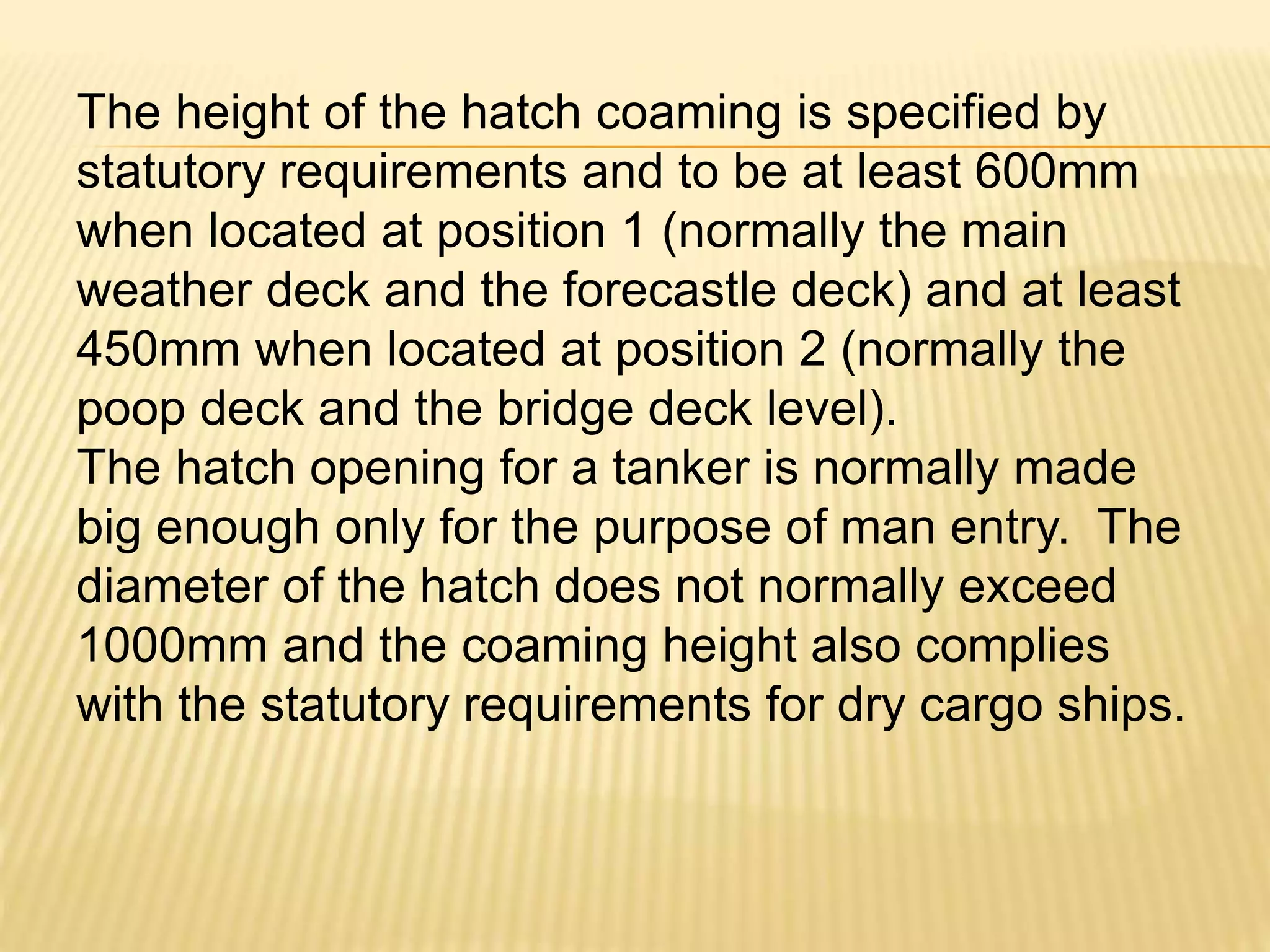 The height of the hatch coaming is specified by
statutory requirements and to be at least 600mm
when located at position 1 (normally the main
weather deck and the forecastle deck) and at least
450mm when located at position 2 (normally the
poop deck and the bridge deck level).
The hatch opening for a tanker is normally made
big enough only for the purpose of man entry. The
diameter of the hatch does not normally exceed
1000mm and the coaming height also complies
with the statutory requirements for dry cargo ships.
 