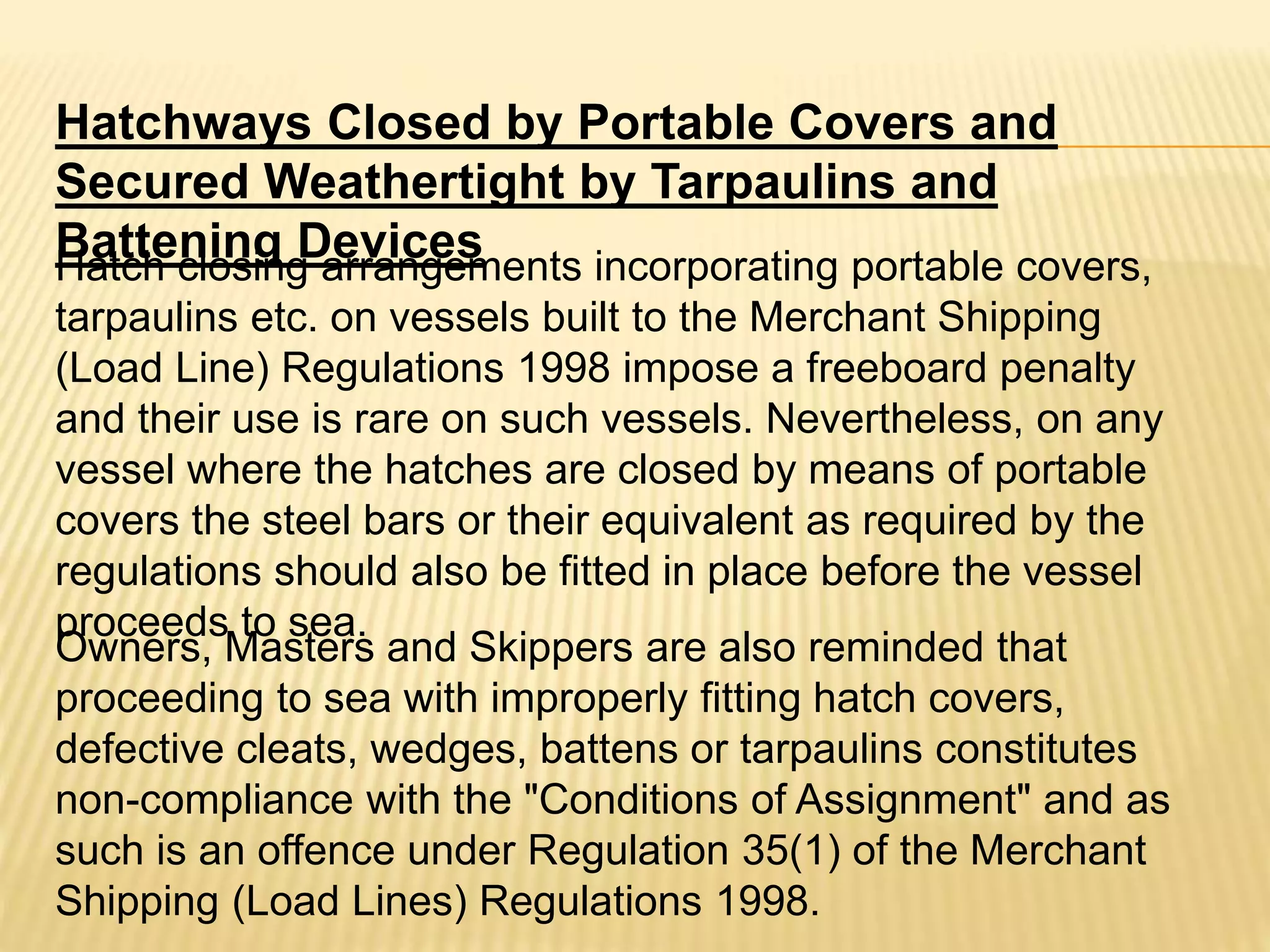 Hatchways Closed by Portable Covers and
Secured Weathertight by Tarpaulins and
Battening DevicesHatch closing arrangements incorporating portable covers,
tarpaulins etc. on vessels built to the Merchant Shipping
(Load Line) Regulations 1998 impose a freeboard penalty
and their use is rare on such vessels. Nevertheless, on any
vessel where the hatches are closed by means of portable
covers the steel bars or their equivalent as required by the
regulations should also be fitted in place before the vessel
proceeds to sea.
Owners, Masters and Skippers are also reminded that
proceeding to sea with improperly fitting hatch covers,
defective cleats, wedges, battens or tarpaulins constitutes
non-compliance with the "Conditions of Assignment" and as
such is an offence under Regulation 35(1) of the Merchant
Shipping (Load Lines) Regulations 1998.
 
