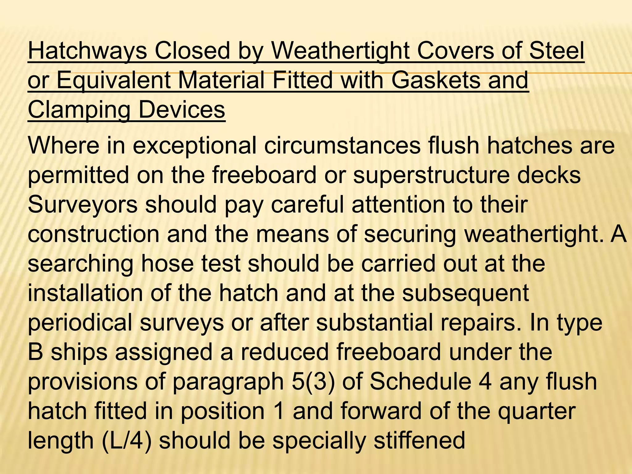 Hatchways Closed by Weathertight Covers of Steel
or Equivalent Material Fitted with Gaskets and
Clamping Devices
Where in exceptional circumstances flush hatches are
permitted on the freeboard or superstructure decks
Surveyors should pay careful attention to their
construction and the means of securing weathertight. A
searching hose test should be carried out at the
installation of the hatch and at the subsequent
periodical surveys or after substantial repairs. In type
B ships assigned a reduced freeboard under the
provisions of paragraph 5(3) of Schedule 4 any flush
hatch fitted in position 1 and forward of the quarter
length (L/4) should be specially stiffened
 