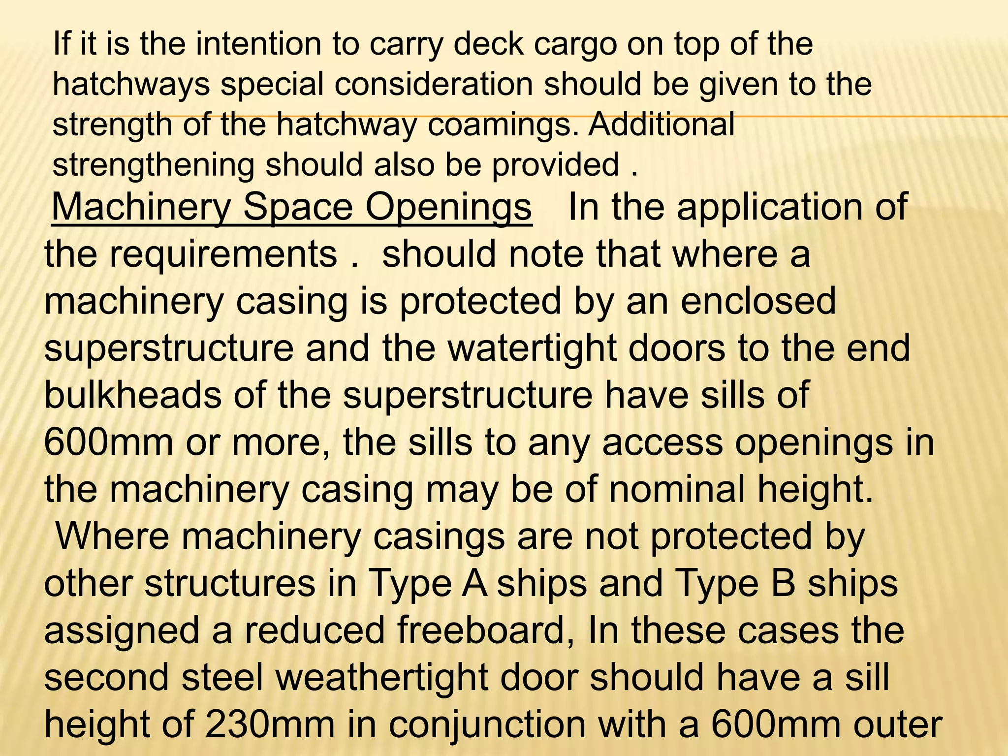 If it is the intention to carry deck cargo on top of the
hatchways special consideration should be given to the
strength of the hatchway coamings. Additional
strengthening should also be provided .
Machinery Space Openings In the application of
the requirements . should note that where a
machinery casing is protected by an enclosed
superstructure and the watertight doors to the end
bulkheads of the superstructure have sills of
600mm or more, the sills to any access openings in
the machinery casing may be of nominal height.
Where machinery casings are not protected by
other structures in Type A ships and Type B ships
assigned a reduced freeboard, In these cases the
second steel weathertight door should have a sill
height of 230mm in conjunction with a 600mm outer
 