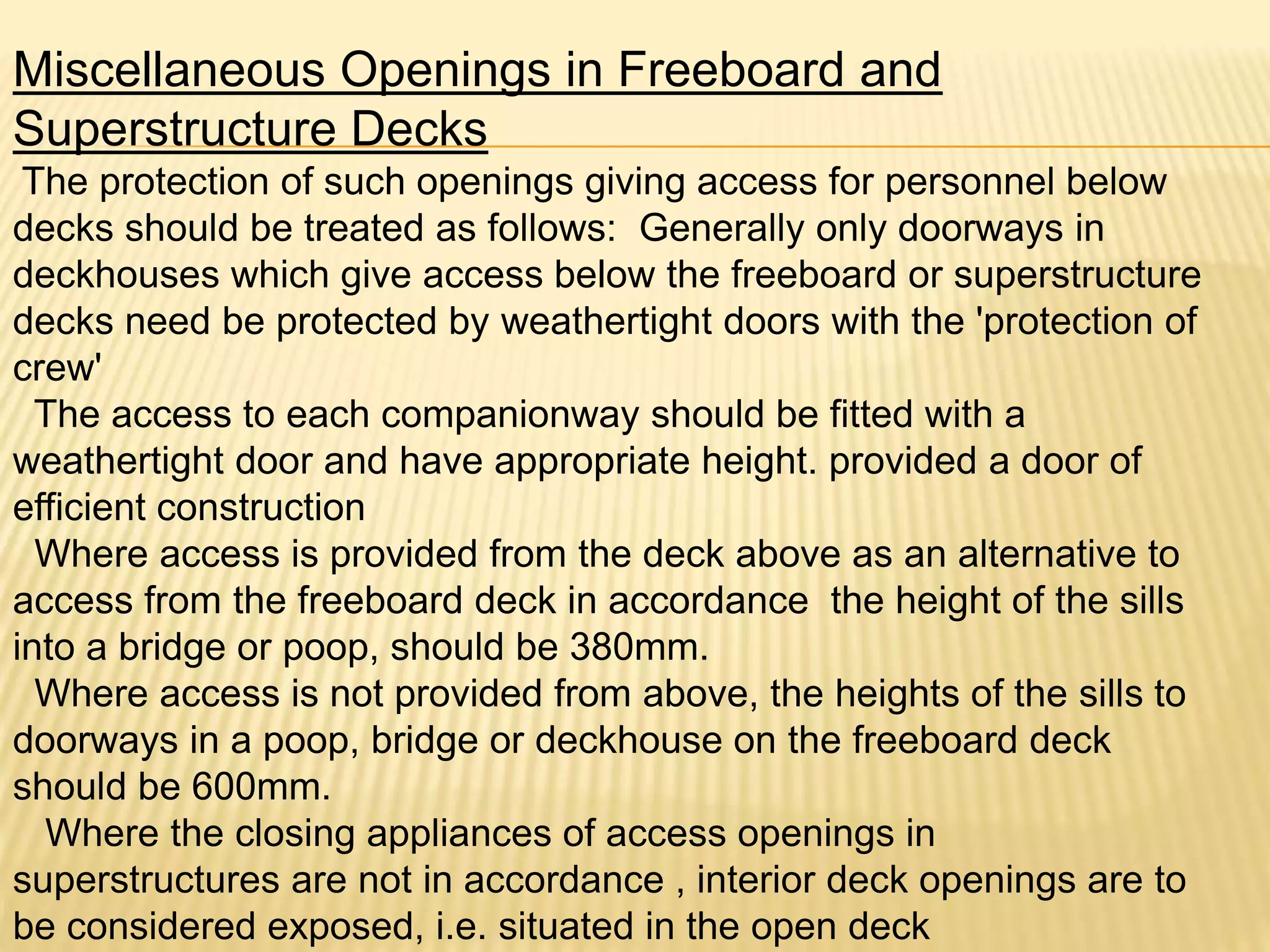 Miscellaneous Openings in Freeboard and
Superstructure Decks
The protection of such openings giving access for personnel below
decks should be treated as follows: Generally only doorways in
deckhouses which give access below the freeboard or superstructure
decks need be protected by weathertight doors with the 'protection of
crew'
The access to each companionway should be fitted with a
weathertight door and have appropriate height. provided a door of
efficient construction
Where access is provided from the deck above as an alternative to
access from the freeboard deck in accordance the height of the sills
into a bridge or poop, should be 380mm.
Where access is not provided from above, the heights of the sills to
doorways in a poop, bridge or deckhouse on the freeboard deck
should be 600mm.
Where the closing appliances of access openings in
superstructures are not in accordance , interior deck openings are to
be considered exposed, i.e. situated in the open deck
 