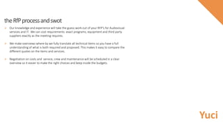 theRfPprocessandswot
 Our knowledge and experience will take the guess work out of your RFP’s for Audiovisual
services and IT. We can cost requirements exact programs, equipment and third party
suppliers exactly as the meeting requires.
 We make overviews where by we fully translate all technical items so you have a full
understanding of what is both required and proposed. This makes it easy to compare the
different quotes on the items and services.
 Negotiation on costs and service, crew and maintenance will be scheduled in a clear
overview so it easier to make the right choices and keep inside the budgets.
Yuci
 