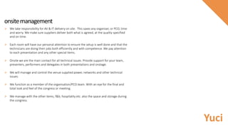 onsitemanagement
 We take responsibility for AV & IT delivery on site. This saves any organiser, or PCO, time
and worry. We make sure suppliers deliver both what is agreed, at the quality specified
and on time.
 Each room will have our personal attention to ensure the setup is well done and that the
technicians are doing their jobs both efficiently and with competence. We pay attention
to each presentation and any other special items.
 Onsite we are the main contact for all technical issues. Provide support for your team,
presenters, performers and delegates in both presentations and onstage.
 We will manage and control the venue supplied power, networks and other technical
issues.
 We function as a member of the organisation/PCO team. With an eye for the final and
total look and feel of the congress or meeting.
 We manage with the other items, f&b, hospitality etc. also the space and storage during
the congress.
Yuci
 