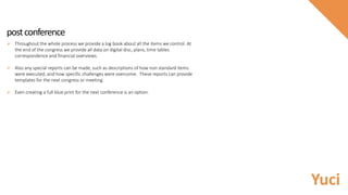 postconference
 Throughout the whole process we provide a log book about all the items we control. At
the end of the congress we provide all data on digital disc, plans, time tables
correspondence and financial overviews.
 Also any special reports can be made, such as descriptions of how non standard items
were executed, and how specific challenges were overcome. These reports can provide
templates for the next congress or meeting.
 Even creating a full blue print for the next conference is an option.
Yuci
 
