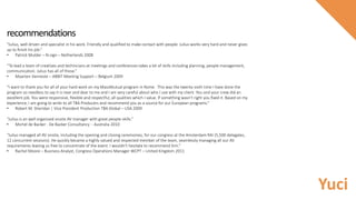 “Julius, well driven and specialist in his work. Friendly and qualified to make contact with people. Julius works very hard and never gives
up to finish his job.”
• Patrick Mulder – N-sign – Netherlands 2008
“To lead a team of creatives and technicians at meetings and conferences takes a lot of skills including planning, people management,
communication. Julius has all of those.”
• Maarten Vanneste – ABBIT Meeting Support – Belgium 2009
“I want to thank you for all of your hard work on my MassMutual program in Rome. This was the twenty-sixth time I have done the
program so needless to say it is near and dear to me and I am very careful about who I use with my client. You and your crew did an
excellent job. You were responsive, flexible and respectful, all qualities which I value. If something wasn’t right you fixed it. Based on my
experience, I am going to write to all TBA Producers and recommend you as a source for our European programs.”
• Robert M. Sheridan | Vice President Production TBA Global – USA 2009
“Julius is an well organised onsite AV manager with great people-skills.”
• Michel de Backer - De Backer Consultancy - Australia 2010
“Julius managed all AV onsite, including the opening and closing ceremonies, for our congress at the Amsterdam RAI (5,500 delegates,
12 concurrent sessions). He quickly became a highly valued and respected member of the team, seamlessly managing all our AV
requirements leaving us free to concentrate of the event. I wouldn't hesitate to recommend him.”
• Rachel Moore – Business Analyst, Congress Operations Manager WCPT – United Kingdom 2011
recommendations
Yuci
 