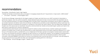 Top qualities : Great Results, Expert, High Integrity
“I would not hesitate to recommend Julius as an expert in managing complex AV and IT requirements in major events. 100% reliable”
• Chris Stean – Choicelive – United Kingdom 2012
“As the Account Manager responsible for the largest congress at Congrex, we hired Julius as our AV/IT consultant to help deliver a
world-class congress. Julius has, without exception, always delivered results that are clear, concise and within the parameters we set.
The most important attribute is his expert knowledge within the field of AV/IT requirements and delivery, and his ability to judge what
we consider important and deliver results that are tailored. His effectiveness and ability to work independently without supervision has
also greatly reduced our workload and increased our confidence in the product we need to deliver. Julius has always been available, and
has gone out of his way to ease our workloads. He quickly understood what we needed, and provided regular updates and reports that
were easy to understand from a layman's perspective.
I cannot overstress what fantastic service we have received! His ability to think outside the box, to deliver creative and innovative
solutions to complex issues, to work over and above what our exact specifications laid out has made a significant difference to us. Julius
has put in the long hours with us, worked with us as an integral part of the team, earned trust enough to maintain direct contact with
our clients, and received full authority to negotiate and sign contracts on our behalf with suppliers. He has adapted his working style to
match ours most closely, and provided reports tailored to our requirements rather than the standard provided so often by other
consultants. We would WARMLY recommend his services to any potential client, and we have done so in the past. Julius will always be
my go-to person for any issues within this field, and I look forward to working with him in the future.”
• Neil Chatterjee - Account Manager Congrex – Sweden 2013
recommendations
Yuci
 