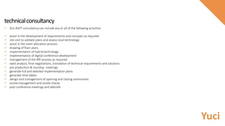 technicalconsultancy
 Our AV/IT consultancy can include any or all of the following activities:
 assist in the development of requirements and concepts as required
 site visit to validate plans and assess local technology
 assist in the room allocation process
 drawing of floor plans
 implementation of hybrid technology
 implementation of digital conference development
 management of the RfP process as required
 swot analysis, final negotiations, translation of technical requirements and solutions
 pre production & roundup meetings
 generate full and detailed implementation plans
 generate time tables
 design and management of opening and closing ceremonies
 onsite management and onsite checks
 post conference meetings and debriefs
Yuci
 