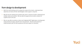 fromdesigntodevelopment
 With the initial briefing, we first analyse the needs of the clients, understand their
objectives and style and then identify/agree what support is required.
 We will visit the meeting venue (either with client or alone) to further understand and
validate needs and solutions. We also take the opportunity to build a network of
suppliers local to the site.
 We are now able to produce a robust and integrated AV/IT digital plans including exact
measurements of space, total AV and IT requirements. We also will propose an
implementation plan for both equipment and local support as necessary.
Yuci
 