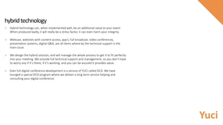  Hybrid technology can, when implemented well, be an additional value to your event.
When produced badly, it will really be a stress factor, it can even harm your integrity.
 Webcast, websites with content access, app’s, full broadcast, video conferences,
presentation systems, digital Q&A, are all items where by the technical support is the
main issue.
 We design the hybrid solution, and will manage the whole process to get it to fit perfectly
into your meeting. We provide full technical support and management, so you don’t have
to worry any if it’s there, if it’s working and you can be assured it provides value.
 Even full digital conference development is a service of YUCI called DCD. We have
lounged a special DCD program where we deliver a long term service helping and
consulting your digital conference.
hybridtechnology
Yuci
 