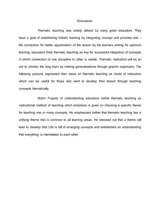 Discussion
Thematic teaching was widely utilized by many great educators. They
have a goal of establishing holistic learning by integrating concept and provides real –
life connection for better appreciation of the lesson by the learners aiming for optimum
learning, educators finds thematic teaching as key for successful integration of concepts
in which connection of one discipline to other is visible. Thematic instruction will be an
aid to shorten the long topic by making generalizations through graphic organizers. The
following persons expressed their views on thematic teaching as mode of instruction
which can be useful for those who want to develop their lesson through teaching
concepts thematically.
Robin Fogarty of understanding educators define thematic teaching as
instructional method of teaching which emphasis is given on choosing a specific theme
for teaching one or many concepts. He emphasized further that thematic teaching has a
unifying theme that is common to all learning areas. He stressed out that a theme will
lead to develop that Life is full of emerging concepts and established an understanding
that everything is interrelated to each other.
 