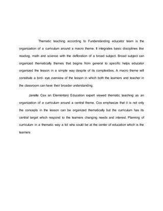 Thematic teaching according to Funderstanding educator team is the
organization of a curriculum around a macro theme. It integrates basic disciplines like
reading, math and science with the defloration of a broad subject. Broad subject can
organized thematically themes that begins from general to specific helps educator
organized the lesson in a simple way despite of its complexities. A macro theme will
constitute a bird- eye overview of the lesson in which both the learners and teacher in
the classroom can have their broader understanding.
Janelle Cox an Elementary Education expert viewed thematic teaching as an
organization of a curriculum around a central theme. Cox emphasize that it is not only
the concepts in the lesson can be organized thematically but the curriculum has its
central target which respond to the learners changing needs and interest. Planning of
curriculum in a thematic way a lot who could be at the center of education which is the
learners
 