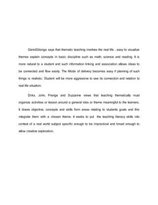 GanidGitonga says that thematic teaching involves the real life , easy to visualize
themes explain concepts in basic discipline such as math, science and reading. It is
more natural to a student and such information linking and association allows ideas to
be connected and flow easily. The Mode of delivery becomes easy if planning of such
things is realistic. Student will be more aggressive to see its connection and relation to
real life situation.
Dirkx, John, Prenge and Suzzanne views that teaching thematically must
organize activities or lesson around a general ides or theme meaningful to the learners.
It draws objective, concepts and skills from areas relating to students goals and this
integrate them with a chosen theme. It seeks to put the teaching literacy skills into
context of a real world subject specific enough to be impractical and broad enough to
allow creative exploration.
 
