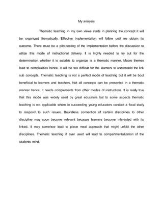 My analysis
Thematic teaching in my own views starts in planning the concept it will
be organized thematically. Effective implementation will follow until we obtain its
outcome. There must be a pilot-testing of the implementation before the discussion to
utilize this mode of instructional delivery. It is highly needed to try out for the
determination whether it is suitable to organize is a thematic manner. Macro themes
lead to complexities hence, it will be too difficult for the learners to understand the link
sub concepts. Thematic teaching is not a perfect mode of teaching but it will be bout
beneficial to learners and teachers. Not all concepts can be presented in a thematic
manner hence, it needs complements from other modes of instructions. It is really true
that this mode was widely used by great educators but to some aspects thematic
teaching is not applicable where in succeeding young educators conduct a focal study
to respond to such issues. Boundless connection of certain disciplines to other
discipline may soon become relevant because learners become interested with its
linked. It may somehow lead to piece meal approach that might unfold the other
disciplines. Thematic teaching if over used will lead to compartmentalization of the
students mind.
 