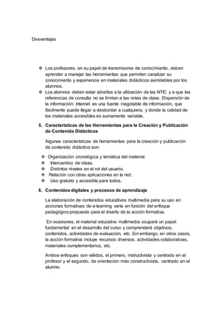 Desventajas
 Los profesores, en su papel de transmisores de conocimiento, deben
aprender a manejar las herramientas que permiten canalizar su
conocimiento y experiencia en materiales didácticos asimilables por los
alumnos.
 Los alumnos deben estar abiertos a la utilización de las NTIC y a que las
referencias de consulta no se limitan a las notas de clase. Dispersión de
la información: Internet es una fuente inagotable de información, que
fácilmente puede llegar a desbordar a cualquiera, y donde la calidad de
los materiales accesibles es sumamente variable.
5. Características de las Herramientas para la Creación y Publicación
de Contenido Didácticos
Algunas características de herramientas para la creación y publicación
de contenido didáctico son:
 Organización cronológica y temática del material.
 Intercambio de ideas.
 Distintos niveles en el rol del usuario.
 Relación con otras aplicaciones en la red.
 Uso gratuito y accesible para todos.
6. Contenidos digitales y procesos de aprendizaje
La elaboración de contenidos educativos multimedia para su uso en
acciones formativas de e-learning varía en función del enfoque
pedagógico propuesto para el diseño de la acción formativa.
En ocasiones, el material educativo multimedia ocupará un papel
fundamental en el desarrollo del curso y comprenderá objetivos,
contenidos, actividades de evaluación, etc. Sin embargo, en otros casos,
la acción formativa incluye recursos diversos, actividades colaborativas,
materiales complementarios, etc.
Ambos enfoques son válidos, el primero, instructivista y centrado en el
profesor y el segundo, de orientación más constructivista, centrado en el
alumno.
 